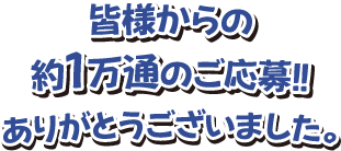 皆様からの約1万通のご応募！ありがとうございました。